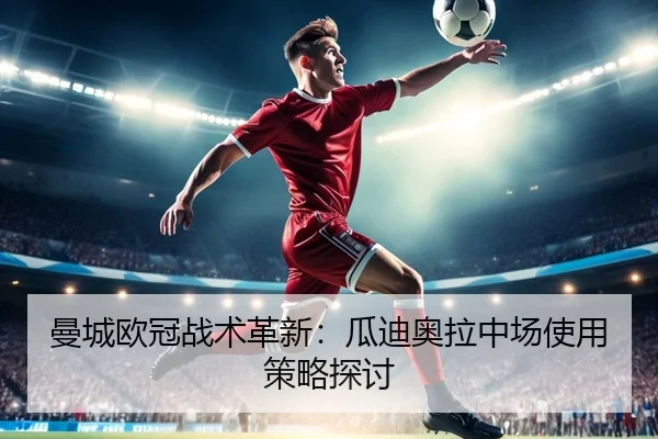 曼城欧冠战术革新：瓜迪奥拉中场使用策略探讨
